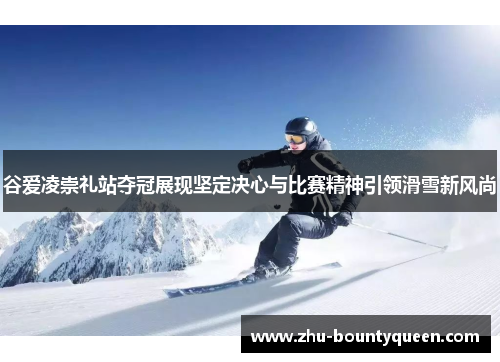 谷爱凌崇礼站夺冠展现坚定决心与比赛精神引领滑雪新风尚