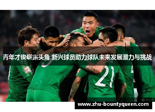 青年才俊崭露头角 新兴球员助力球队未来发展潜力与挑战