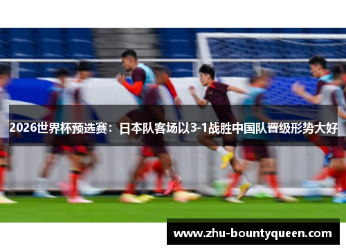 2026世界杯预选赛：日本队客场以3-1战胜中国队晋级形势大好