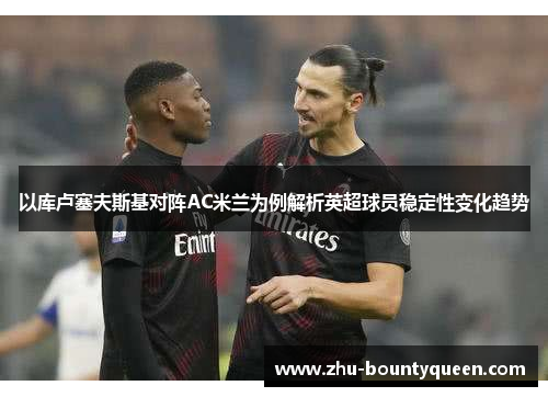 以库卢塞夫斯基对阵AC米兰为例解析英超球员稳定性变化趋势 以库卢塞夫斯基对阵AC米兰为例解析英超球员稳定性变化趋势